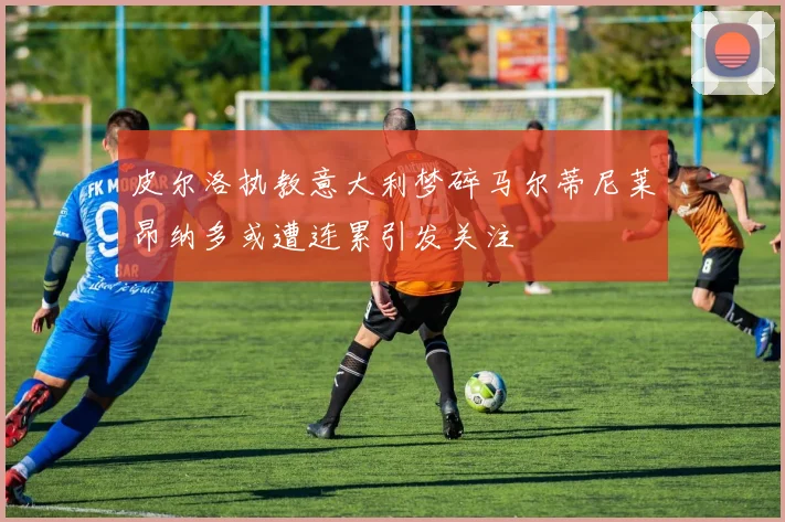 皮尔洛执教意大利梦碎马尔蒂尼莱昂纳多或遭连累引发关注