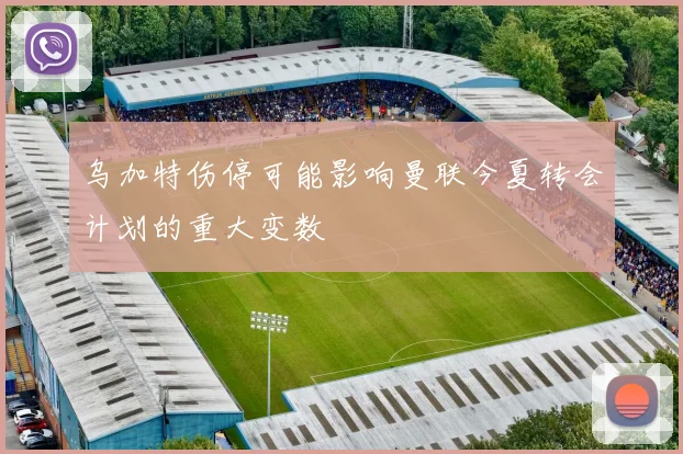 乌加特伤停可能影响曼联今夏转会计划的重大变数