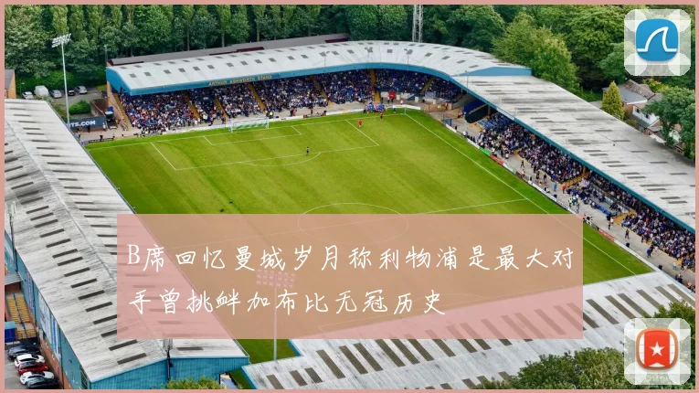 B席回忆曼城岁月称利物浦是最大对手曾挑衅加布比无冠历史