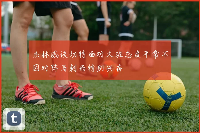 杰林威谈切特面对文班态度平常不因对阵马刺而特别兴奋