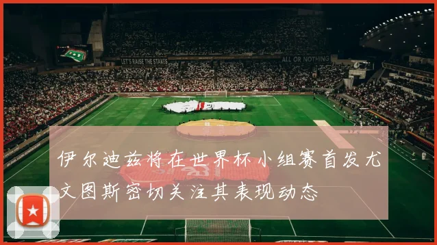 伊尔迪兹将在世界杯小组赛首发尤文图斯密切关注其表现动态