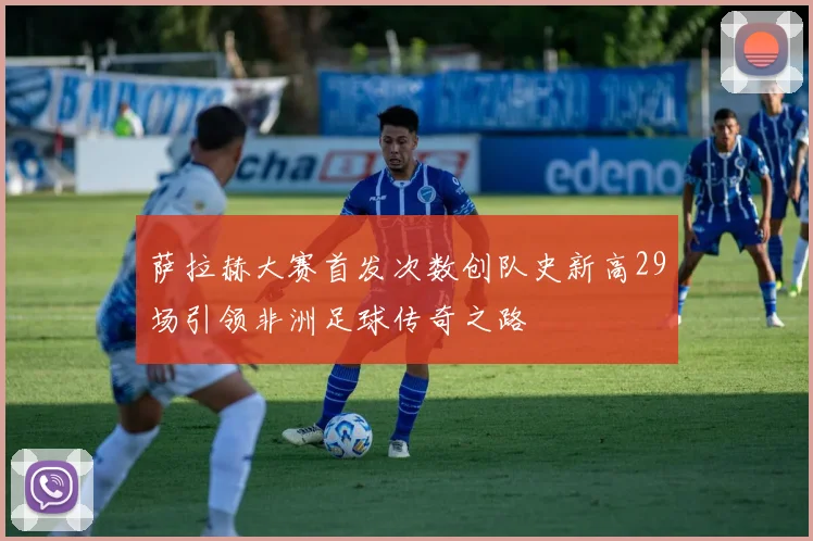 萨拉赫大赛首发次数创队史新高29场引领非洲足球传奇之路