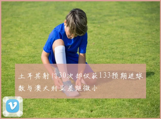 土耳其射门30次却仅获133预期进球数与澳大利亚差距微小