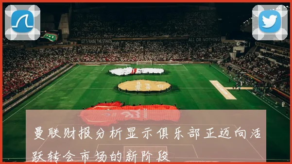 曼联财报分析显示俱乐部正迈向活跃转会市场的新阶段