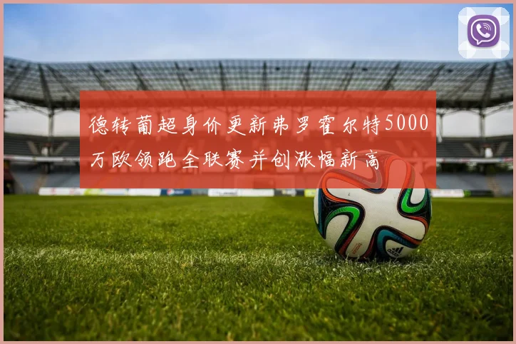 德转葡超身价更新弗罗霍尔特5000万欧领跑全联赛并创涨幅新高