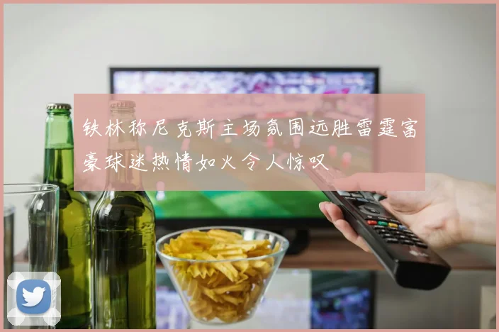 铁林称尼克斯主场氛围远胜雷霆富豪球迷热情如火令人惊叹