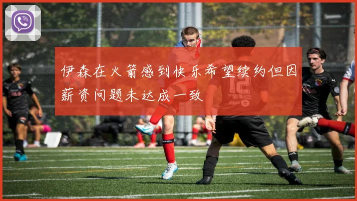 伊森在火箭感到快乐希望续约但因薪资问题未达成一致