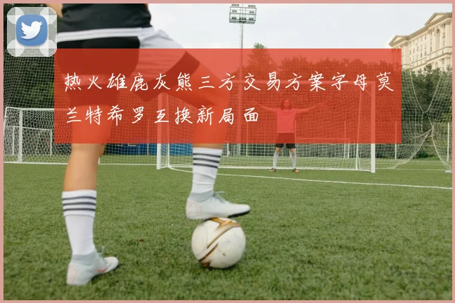 热火雄鹿灰熊三方交易方案字母莫兰特希罗互换新局面