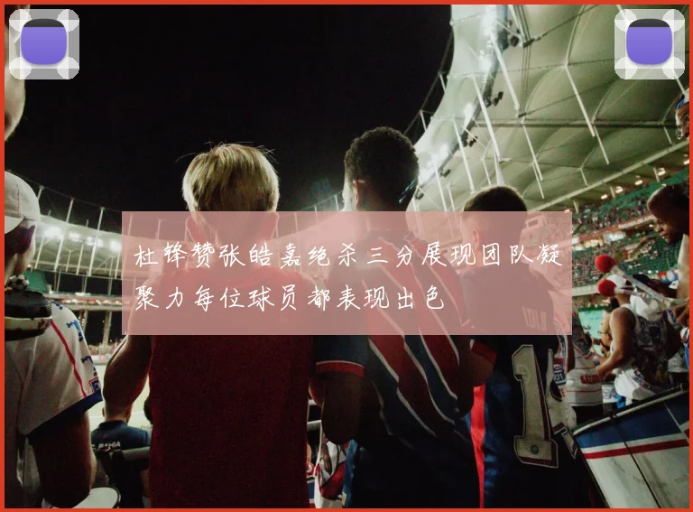 杜锋赞张皓嘉绝杀三分展现团队凝聚力每位球员都表现出色