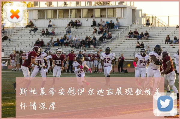 斯帕莱蒂安慰伊尔迪兹展现教练关怀情深厚