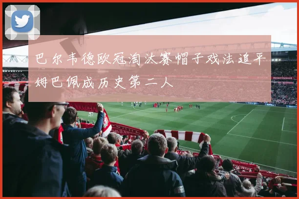 巴尔韦德欧冠淘汰赛帽子戏法追平姆巴佩成历史第二人