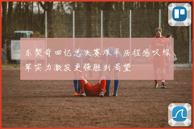 东契奇回忆总决赛艰辛历程感叹绿军实力激发更强胜利渴望