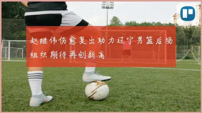 赵继伟伤愈复出助力辽宁男篮后场组织期待再创新高