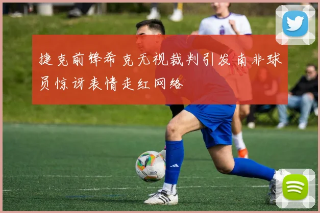 捷克前锋希克无视裁判引发南非球员惊讶表情走红网络