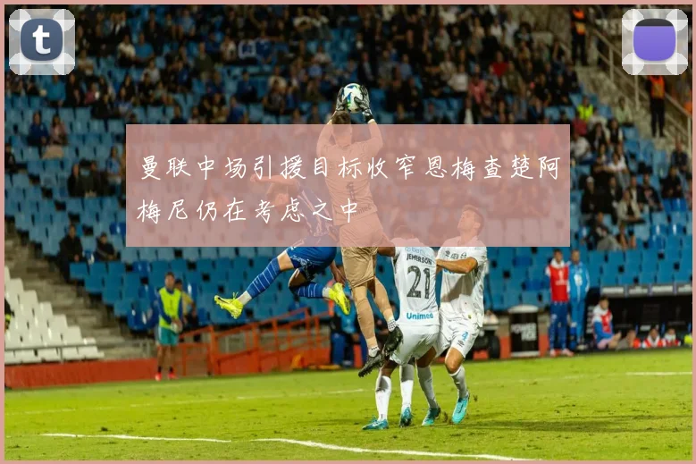 曼联中场引援目标收窄恩梅查楚阿梅尼仍在考虑之中
