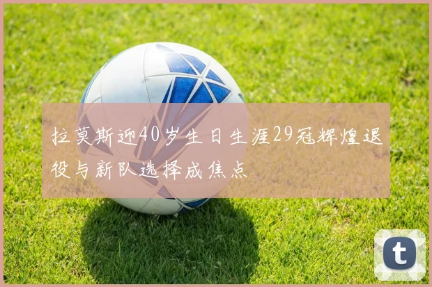 拉莫斯迎40岁生日生涯29冠辉煌退役与新队选择成焦点