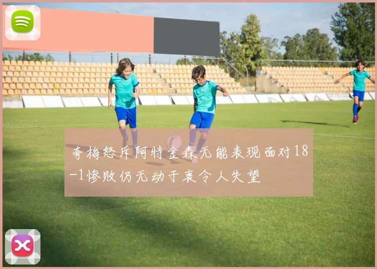 夸梅怒斥阿特金森无能表现面对18-1惨败仍无动于衷令人失望