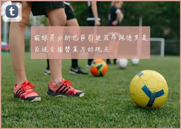 前球员分析巴萨引进若昂佩德罗是否适合接替莱万的观点