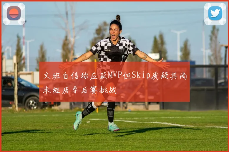 文班自信称应获MVP但Skip质疑其尚未经历季后赛挑战