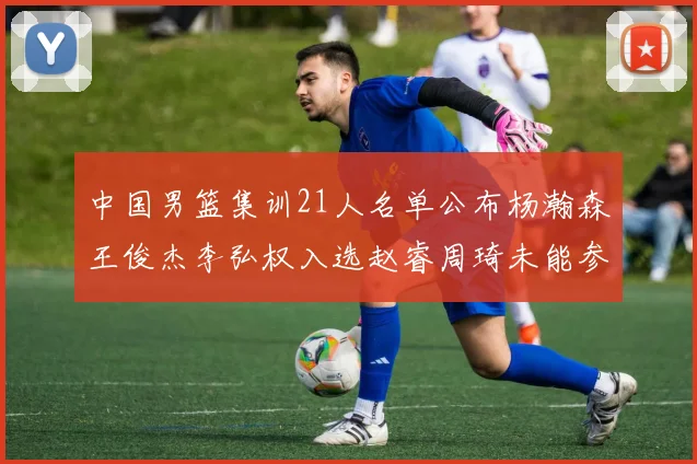 中国男篮集训21人名单公布杨瀚森王俊杰李弘权入选赵睿周琦未能参加