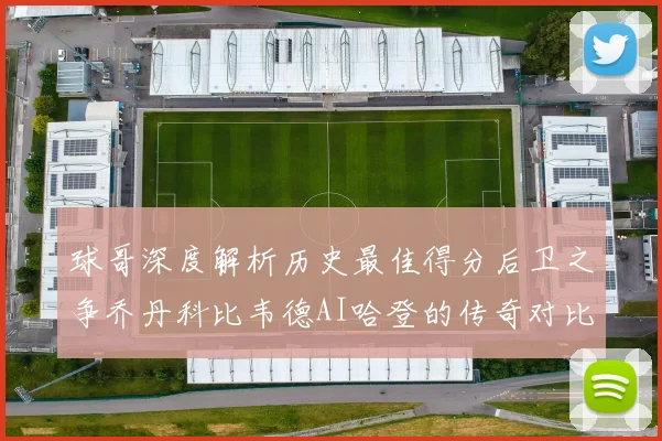 球哥深度解析历史最佳得分后卫之争乔丹科比韦德AI哈登的传奇对比