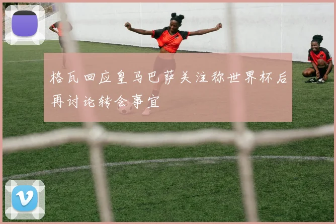格瓦回应皇马巴萨关注称世界杯后再讨论转会事宜